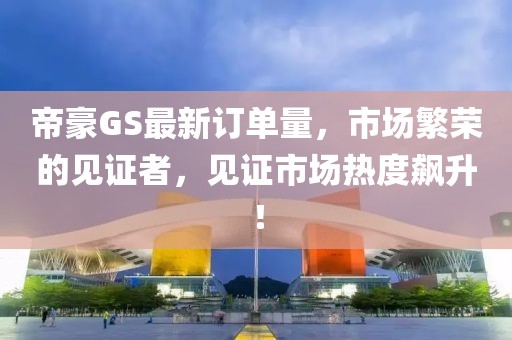 帝豪GS最新订单量，市场繁荣的见证者，见证市场热度飙升！
