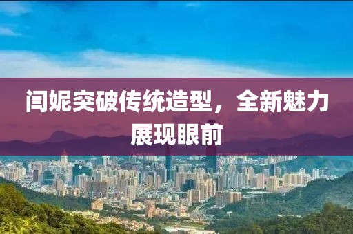 闫妮突破传统造型，全新魅力展现眼前