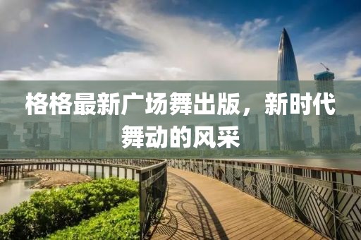 格格最新广场舞出版，新时代舞动的风采