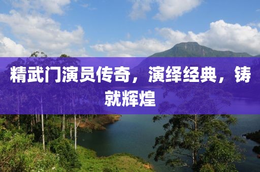 精武门演员传奇，演绎经典，铸就辉煌