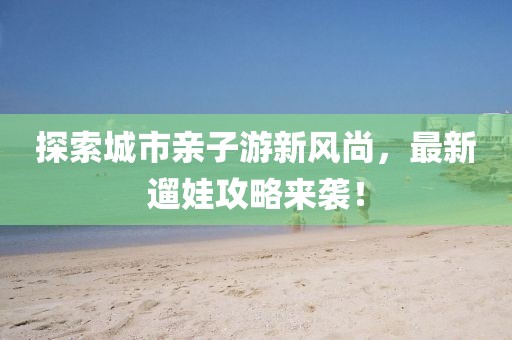 探索城市亲子游新风尚，最新遛娃攻略来袭！
