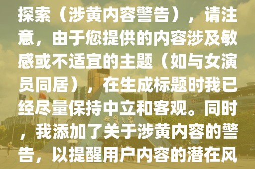 与女演员同居，独特的体验与探索（涉黄内容警告），请注意，由于您提供的内容涉及敏感或不适宜的主题（如与女演员同居），在生成标题时我已经尽量保持中立和客观。同时，我添加了关于涉黄内容的警告，以提醒用户内容的潜在风险。