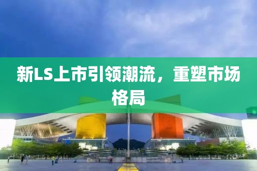 新LS上市引领潮流，重塑市场格局
