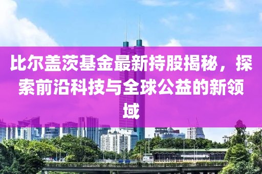 比尔盖茨基金最新持股揭秘，探索前沿科技与全球公益的新领域