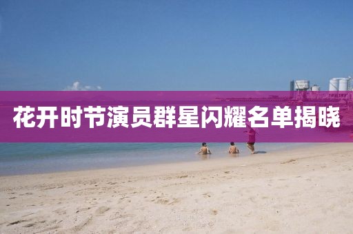 花开时节演员群星闪耀名单揭晓
