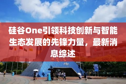 硅谷One引领科技创新与智能生态发展的先锋力量，最新消息综述
