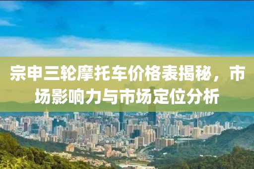 宗申三轮摩托车价格表揭秘，市场影响力与市场定位分析