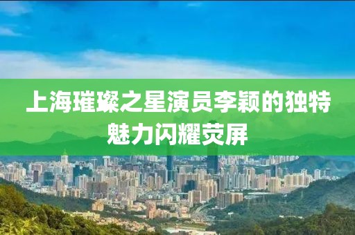 上海璀璨之星演员李颖的独特魅力闪耀荧屏