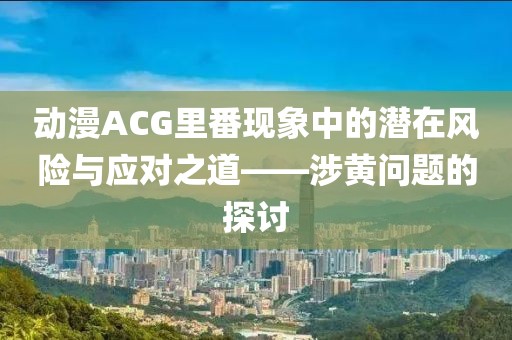 动漫ACG里番现象中的潜在风险与应对之道——涉黄问题的探讨
