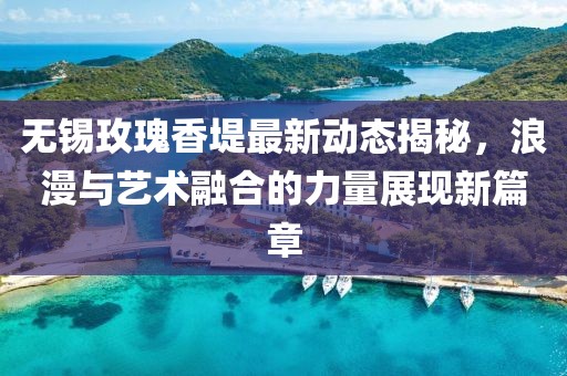 无锡玫瑰香堤最新动态揭秘，浪漫与艺术融合的力量展现新篇章
