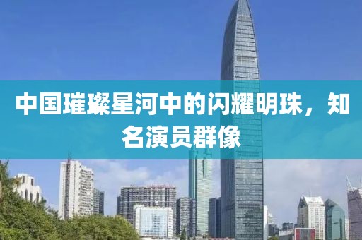 中国璀璨星河中的闪耀明珠，知名演员群像
