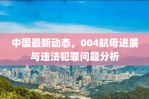 中国最新动态，004航母进展与违法犯罪问题分析