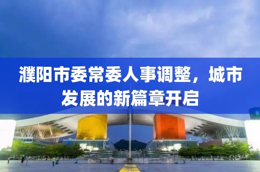 濮阳市委常委人事调整，城市发展的新篇章开启