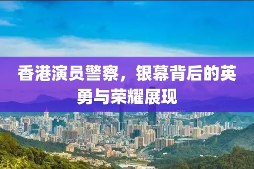 香港演员警察，银幕背后的英勇与荣耀展现