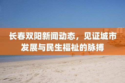 长春双阳新闻动态，见证城市发展与民生福祉的脉搏