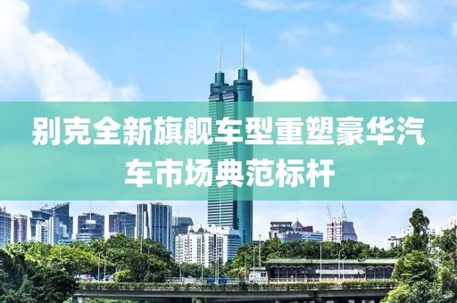 别克全新旗舰车型重塑豪华汽车市场典范标杆