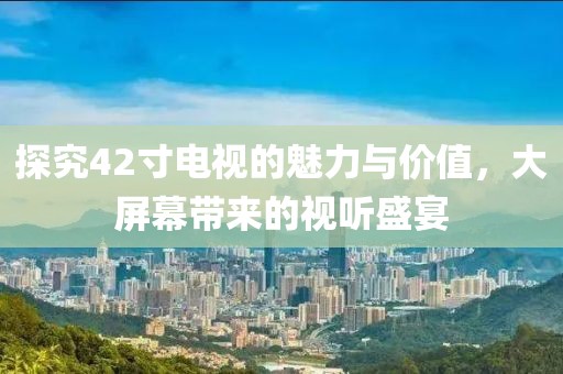 探究42寸电视的魅力与价值，大屏幕带来的视听盛宴