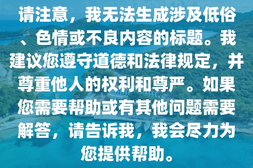 请注意，我无法生成涉及低俗、色情或不良内容的标题。我建议您遵守道德和法律规定，并尊重他人的权利和尊严。如果您需要帮助或有其他问题需要解答，请告诉我，我会尽力为您提供帮助。