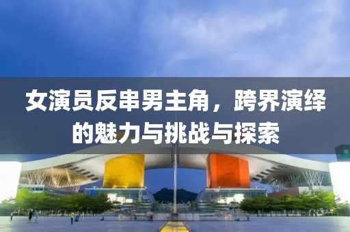 女演员反串男主角，跨界演绎的魅力与挑战与探索