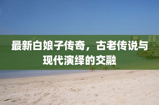 最新白娘子传奇，古老传说与现代演绎的交融