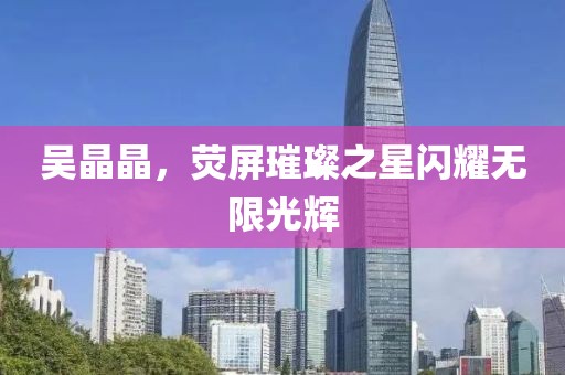 吴晶晶，荧屏璀璨之星闪耀无限光辉