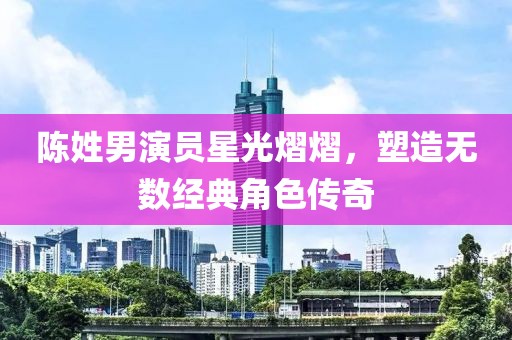 陈姓男演员星光熠熠，塑造无数经典角色传奇