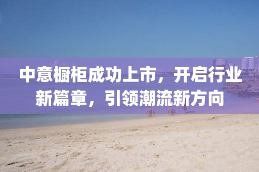 中意橱柜成功上市，开启行业新篇章，引领潮流新方向