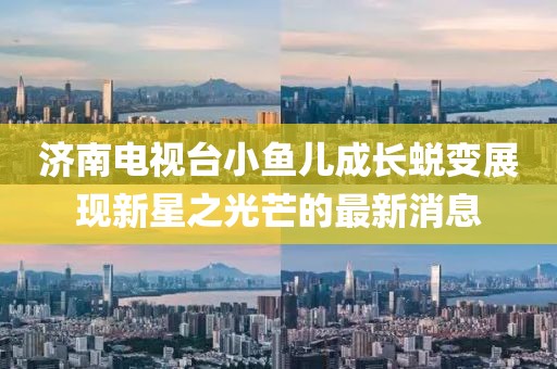 济南电视台小鱼儿成长蜕变展现新星之光芒的最新消息