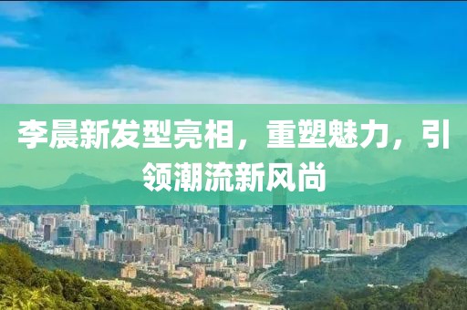 李晨新发型亮相，重塑魅力，引领潮流新风尚