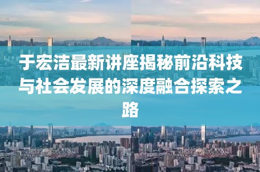 于宏洁最新讲座揭秘前沿科技与社会发展的深度融合探索之路