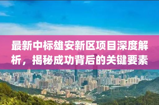 最新中标雄安新区项目深度解析，揭秘成功背后的关键要素