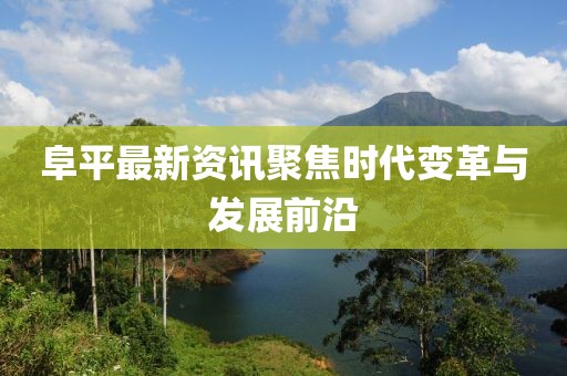 阜平最新资讯聚焦时代变革与发展前沿