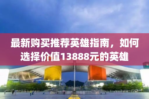 最新购买推荐英雄指南，如何选择价值13888元的英雄