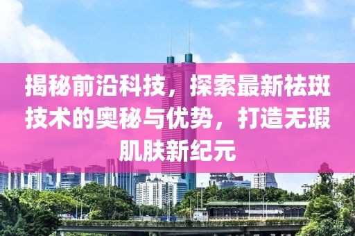揭秘前沿科技，探索最新祛斑技术的奥秘与优势，打造无瑕肌肤新纪元