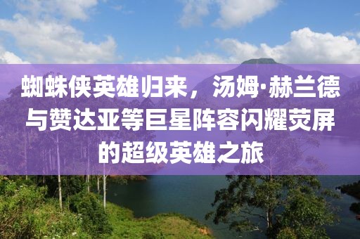 蜘蛛侠英雄归来，汤姆·赫兰德与赞达亚等巨星阵容闪耀荧屏的超级英雄之旅
