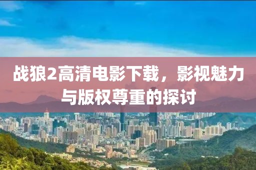 战狼2高清电影下载，影视魅力与版权尊重的探讨