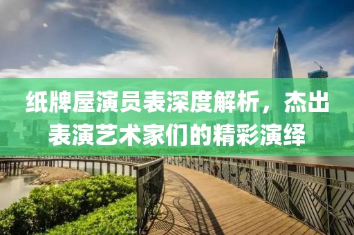 纸牌屋演员表深度解析，杰出表演艺术家们的精彩演绎