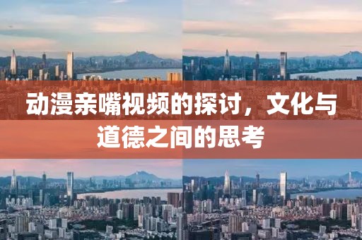 动漫亲嘴视频的探讨，文化与道德之间的思考