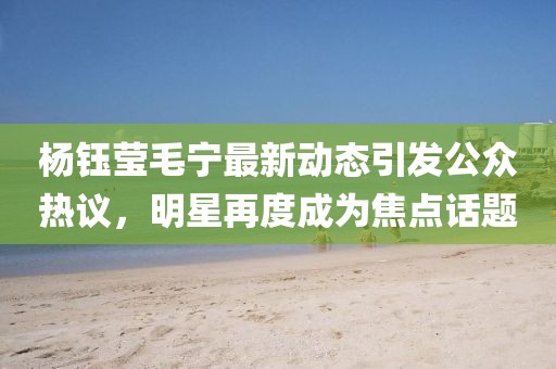杨钰莹毛宁最新动态引发公众热议，明星再度成为焦点话题