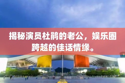 揭秘演员杜鹃的老公，娱乐圈跨越的佳话情缘。