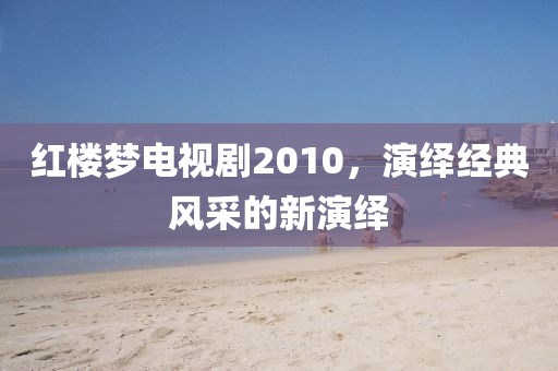 红楼梦电视剧2010，演绎经典风采的新演绎