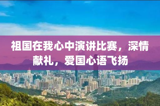 祖国在我心中演讲比赛，深情献礼，爱国心语飞扬