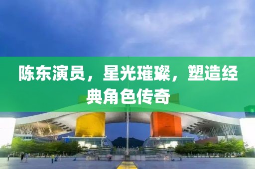 陈东演员，星光璀璨，塑造经典角色传奇