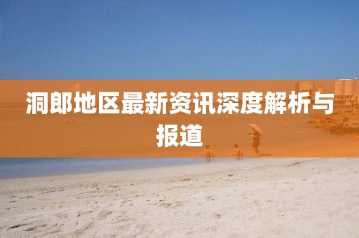 洞郎地区最新资讯深度解析与报道