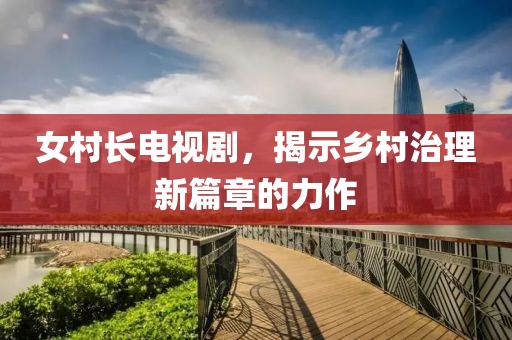 女村长电视剧，揭示乡村治理新篇章的力作
