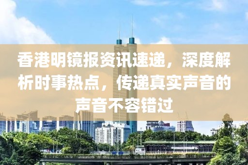 香港明镜报资讯速递，深度解析时事热点，传递真实声音的声音不容错过