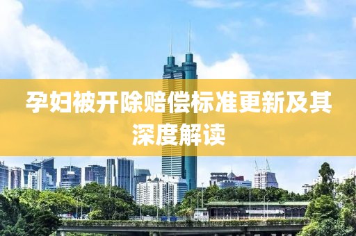 孕妇被开除赔偿标准更新及其深度解读