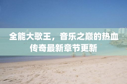 全能大歌王，音乐之巅的热血传奇最新章节更新