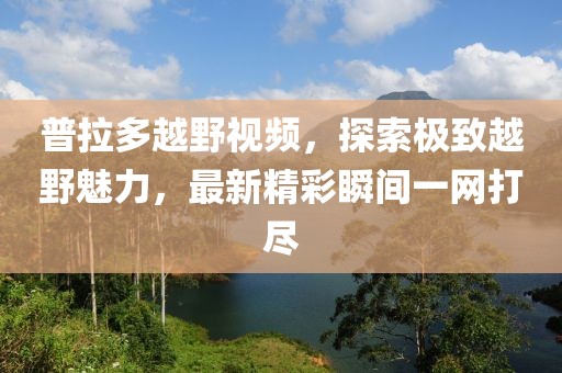 普拉多越野视频，探索极致越野魅力，最新精彩瞬间一网打尽