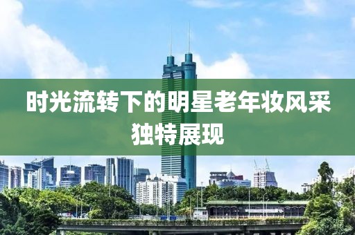 时光流转下的明星老年妆风采独特展现